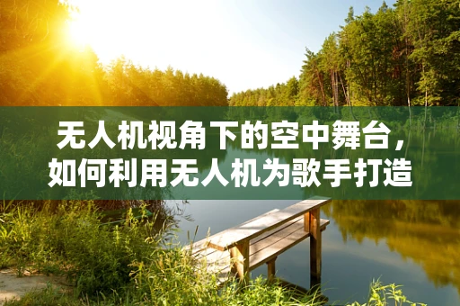 无人机视角下的空中舞台，如何利用无人机为歌手打造独特的表演体验？