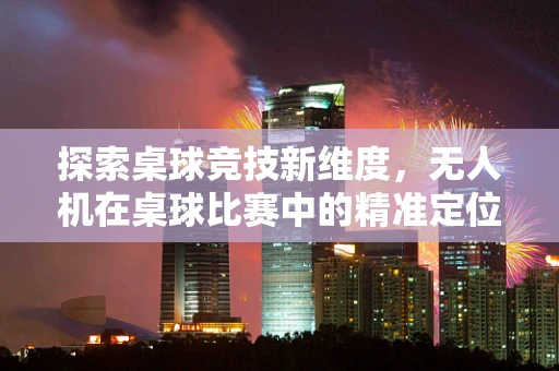 探索桌球竞技新维度，无人机在桌球比赛中的精准定位与策略应用
