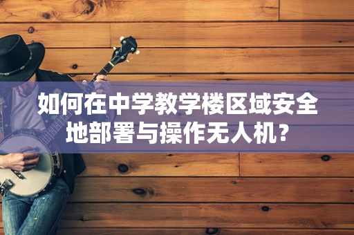 如何在中学教学楼区域安全地部署与操作无人机？
