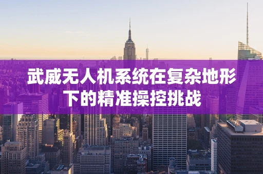武威无人机系统在复杂地形下的精准操控挑战