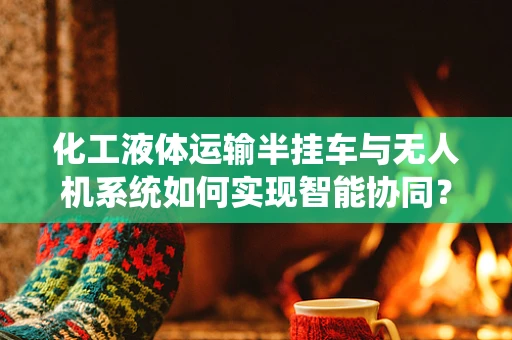 化工液体运输半挂车与无人机系统如何实现智能协同？