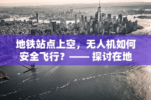地铁站点上空，无人机如何安全飞行？—— 探讨在地铁站点上空进行无人机操作的挑战与对策