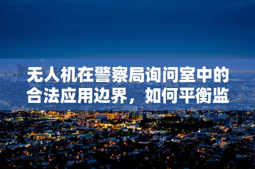 无人机在警察局询问室中的合法应用边界，如何平衡监控与隐私？
