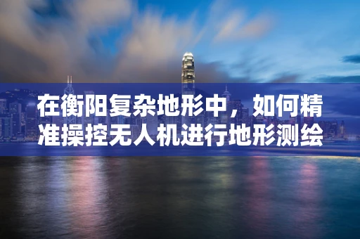 在衡阳复杂地形中，如何精准操控无人机进行地形测绘？