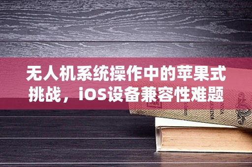 无人机系统操作中的苹果式挑战，iOS设备兼容性难题