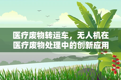 医疗废物转运车，无人机在医疗废物处理中的创新应用与挑战