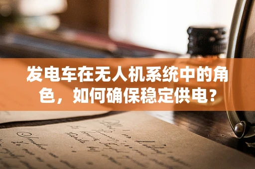 发电车在无人机系统中的角色，如何确保稳定供电？