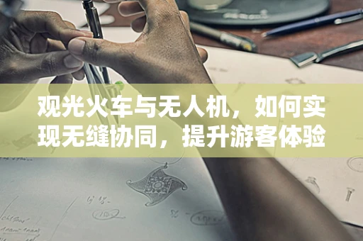 观光火车与无人机，如何实现无缝协同，提升游客体验？