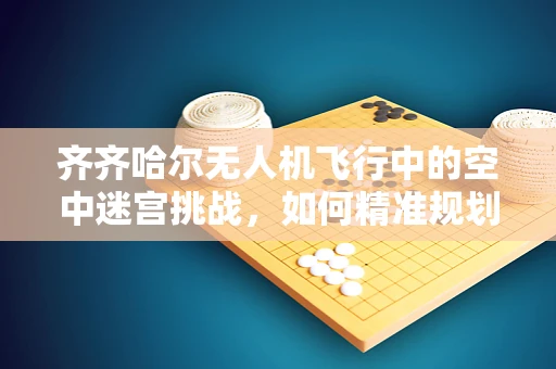 齐齐哈尔无人机飞行中的空中迷宫挑战，如何精准规划飞行路径？