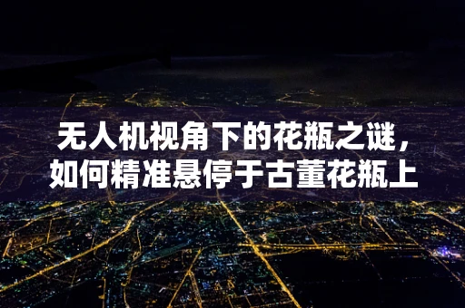 无人机视角下的花瓶之谜，如何精准悬停于古董花瓶上方？