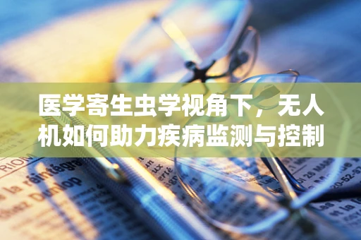 医学寄生虫学视角下，无人机如何助力疾病监测与控制？