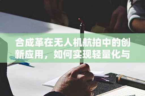 合成革在无人机航拍中的创新应用，如何实现轻量化与耐久性的完美平衡？