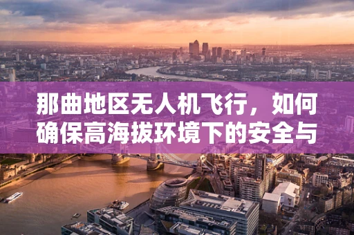 那曲地区无人机飞行，如何确保高海拔环境下的安全与效率？