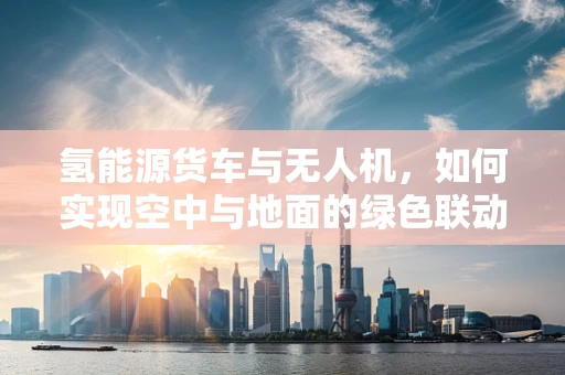 氢能源货车与无人机，如何实现空中与地面的绿色联动？