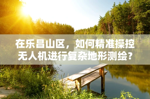 在乐昌山区，如何精准操控无人机进行复杂地形测绘？