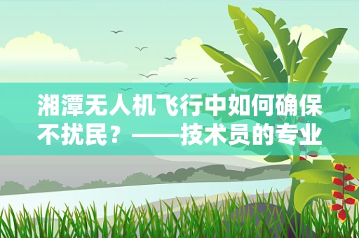 湘潭无人机飞行中如何确保不扰民？——技术员的专业视角