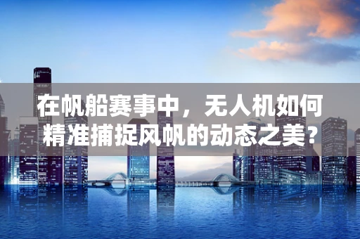 在帆船赛事中，无人机如何精准捕捉风帆的动态之美？