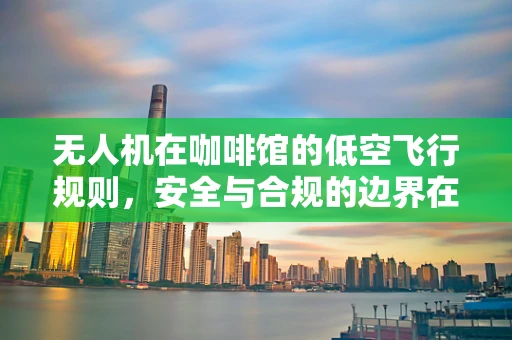 无人机在咖啡馆的低空飞行规则，安全与合规的边界在哪里？