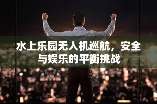 水上乐园无人机巡航，安全与娱乐的平衡挑战
