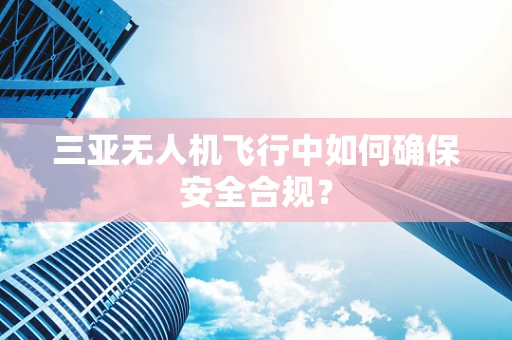 三亚无人机飞行中如何确保安全合规？