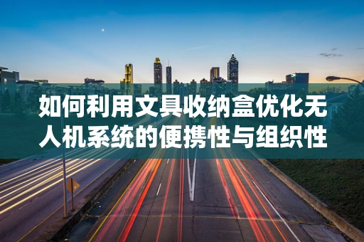 如何利用文具收纳盒优化无人机系统的便携性与组织性？