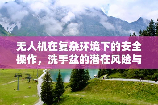 无人机在复杂环境下的安全操作，洗手盆的潜在风险与应对策略
