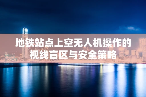 地铁站点上空无人机操作的视线盲区与安全策略