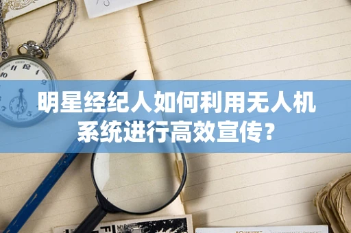 明星经纪人如何利用无人机系统进行高效宣传？