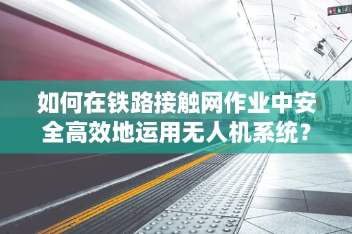 如何在铁路接触网作业中安全高效地运用无人机系统？