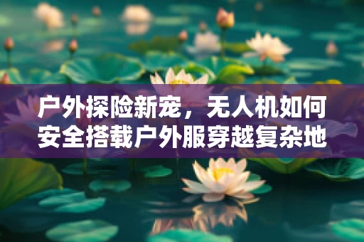户外探险新宠，无人机如何安全搭载户外服穿越复杂地形？