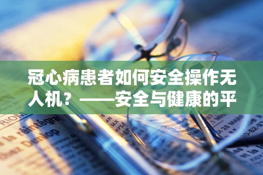 冠心病患者如何安全操作无人机？——安全与健康的平衡考量