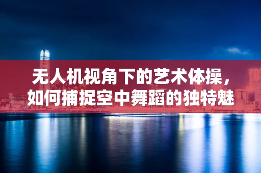 无人机视角下的艺术体操，如何捕捉空中舞蹈的独特魅力？