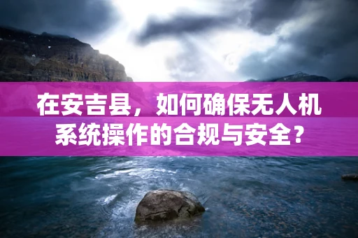 在安吉县，如何确保无人机系统操作的合规与安全？