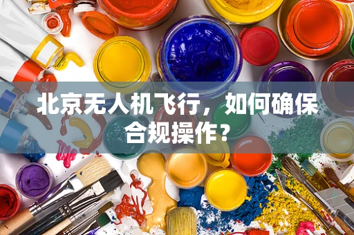 北京无人机飞行，如何确保合规操作？