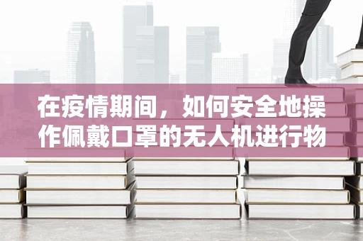 在疫情期间，如何安全地操作佩戴口罩的无人机进行物资配送？