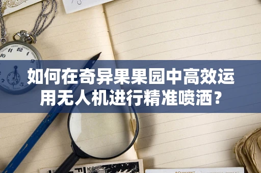 如何在奇异果果园中高效运用无人机进行精准喷洒？