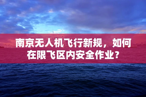 南京无人机飞行新规，如何在限飞区内安全作业？