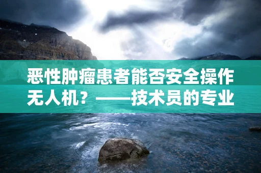恶性肿瘤患者能否安全操作无人机？——技术员的专业视角