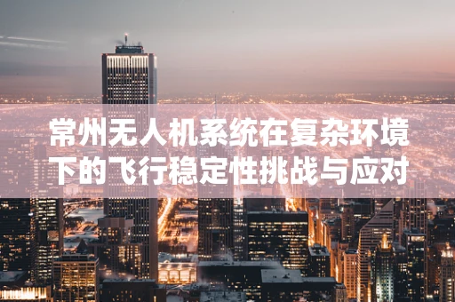 常州无人机系统在复杂环境下的飞行稳定性挑战与应对策略