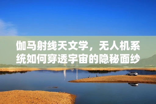 伽马射线天文学，无人机系统如何穿透宇宙的隐秘面纱？