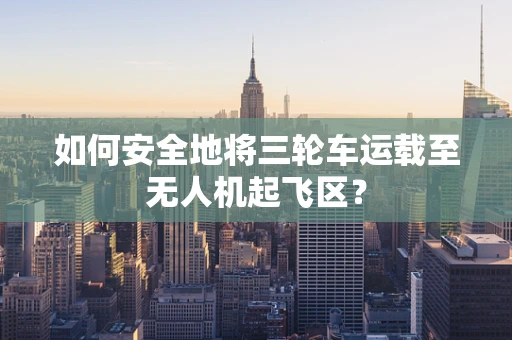 如何安全地将三轮车运载至无人机起飞区？