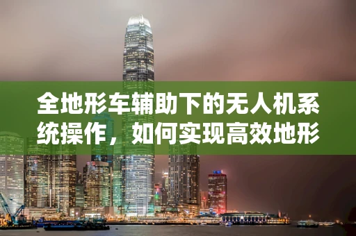 全地形车辅助下的无人机系统操作，如何实现高效地形适应？