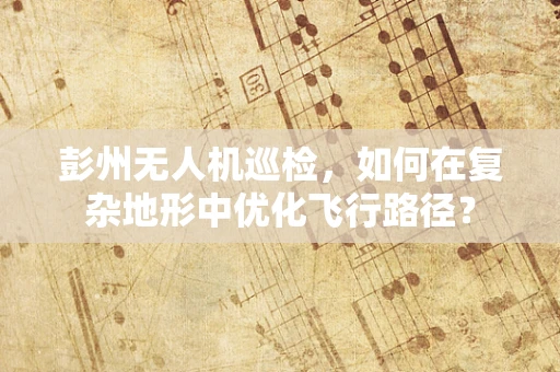 彭州无人机巡检，如何在复杂地形中优化飞行路径？