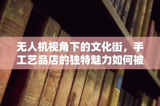 无人机视角下的文化街，手工艺品店的独特魅力如何被捕捉？