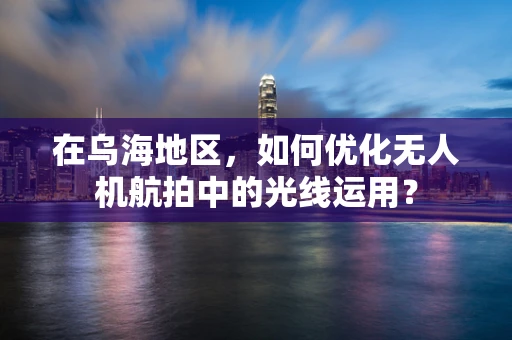 在乌海地区，如何优化无人机航拍中的光线运用？