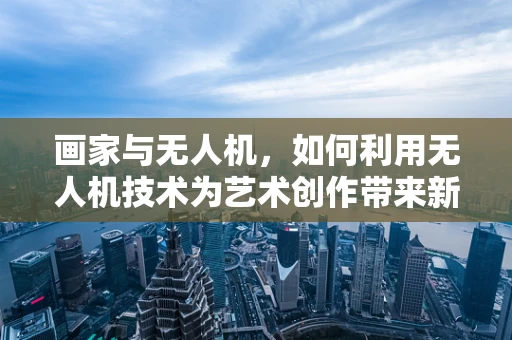 画家与无人机，如何利用无人机技术为艺术创作带来新视角？