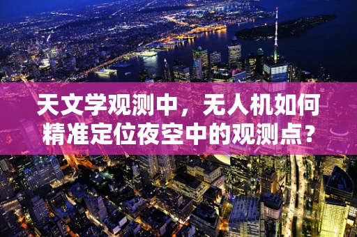 天文学观测中，无人机如何精准定位夜空中的观测点？