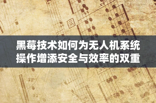 黑莓技术如何为无人机系统操作增添安全与效率的双重保障？