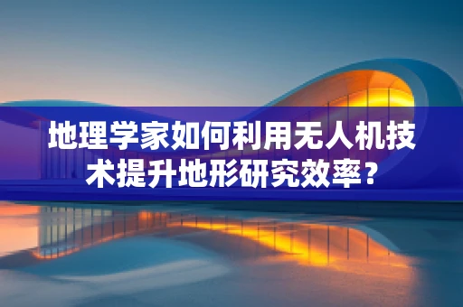 地理学家如何利用无人机技术提升地形研究效率？