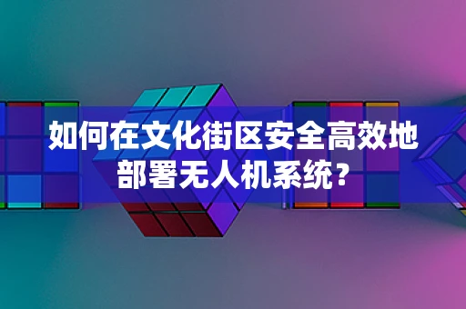 如何在文化街区安全高效地部署无人机系统？